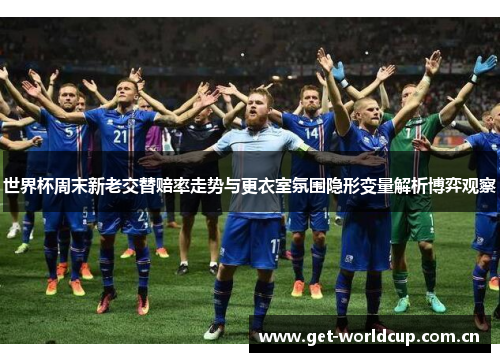 世界杯周末新老交替赔率走势与更衣室氛围隐形变量解析博弈观察